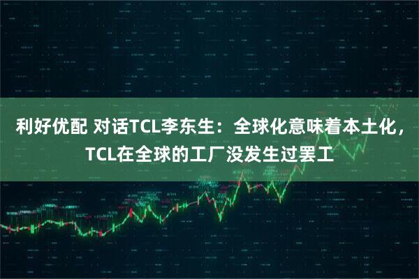 利好优配 对话TCL李东生：全球化意味着本土化，TCL在全球的工厂没发生过罢工