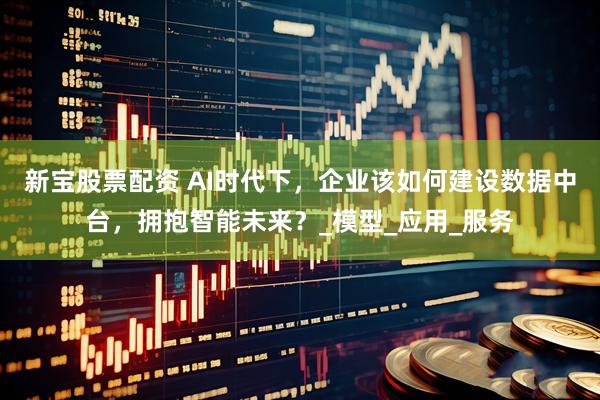 新宝股票配资 AI时代下，企业该如何建设数据中台，拥抱智能未来？_模型_应用_服务