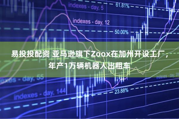 易投投配资 亚马逊旗下Zoox在加州开设工厂，年产1万辆机器人出租车