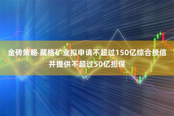 金砖策略 藏格矿业拟申请不超过150亿综合授信并提供不超过50亿担保