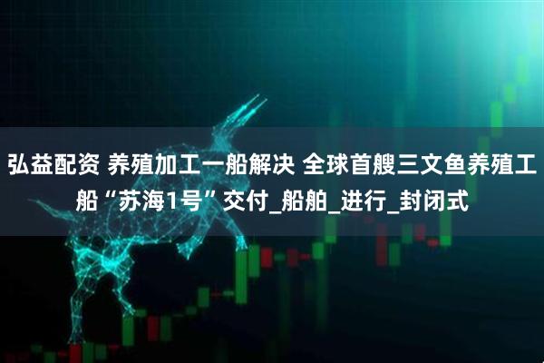 弘益配资 养殖加工一船解决 全球首艘三文鱼养殖工船“苏海1号”交付_船舶_进行_封闭式