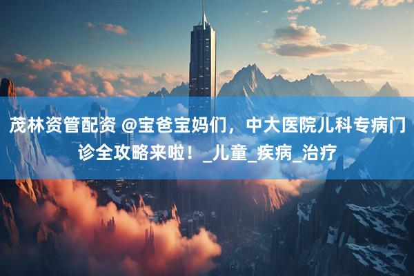 茂林资管配资 @宝爸宝妈们，中大医院儿科专病门诊全攻略来啦！_儿童_疾病_治疗