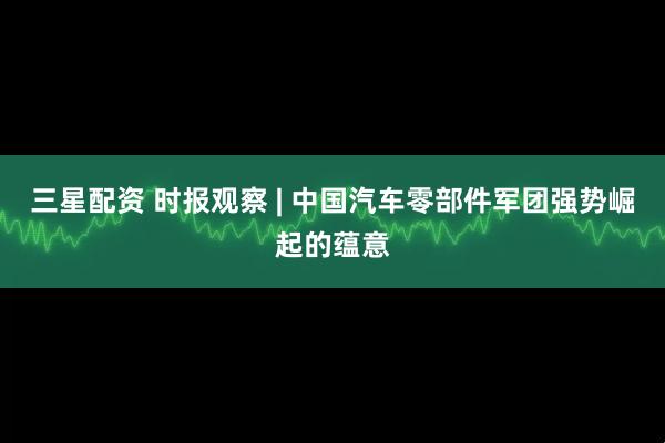 三星配资 时报观察 | 中国汽车零部件军团强势崛起的蕴意