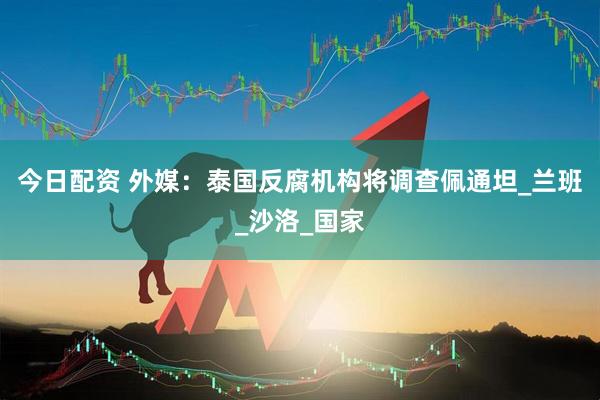 今日配资 外媒：泰国反腐机构将调查佩通坦_兰班_沙洛_国家