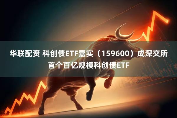 华联配资 科创债ETF嘉实（159600）成深交所首个百亿规模科创债ETF