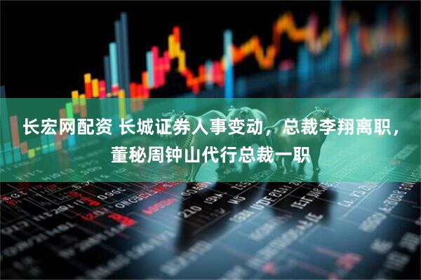长宏网配资 长城证券人事变动，总裁李翔离职，董秘周钟山代行总裁一职