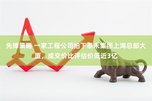 先锋策略 一家工程公司拍下泰禾集团上海总部大厦，成交价比评估价低近3亿
