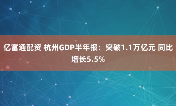 亿富通配资 杭州GDP半年报：突破1.1万亿元 同比增长5.5%