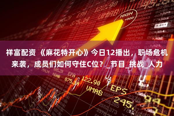 祥富配资 《麻花特开心》今日12播出，职场危机来袭，成员们如何守住C位？_节目_挑战_人力