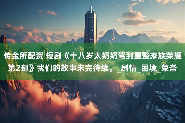 传金所配资 短剧《十八岁太奶奶驾到重整家族荣耀第2部》我们的故事未完待续。_剧情_困境_荣誉