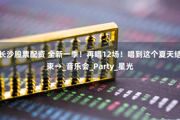 长沙股票配资 全新一季！再唱12场！唱到这个夏天结束→_音乐会_Party_星光