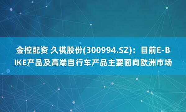 金控配资 久祺股份(300994.SZ)：目前E-BIKE产品及高端自行车产品主要面向欧洲市场