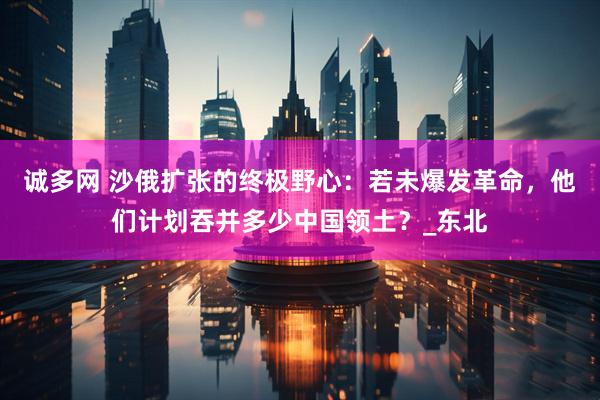诚多网 沙俄扩张的终极野心：若未爆发革命，他们计划吞并多少中国领土？_东北