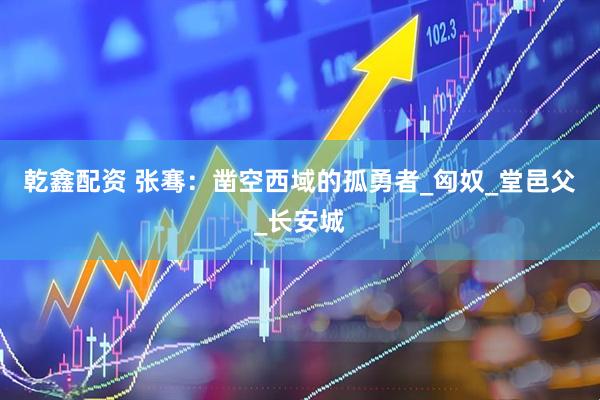 乾鑫配资 张骞：凿空西域的孤勇者_匈奴_堂邑父_长安城