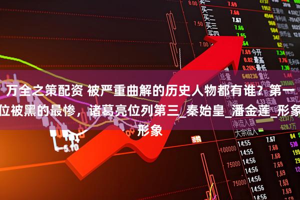 万全之策配资 被严重曲解的历史人物都有谁？第一位被黑的最惨，诸葛亮位列第三_秦始皇_潘金莲_形象