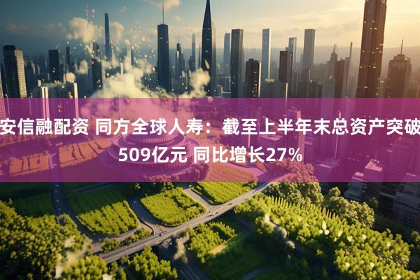 安信融配资 同方全球人寿：截至上半年末总资产突破509亿元 同比增长27%