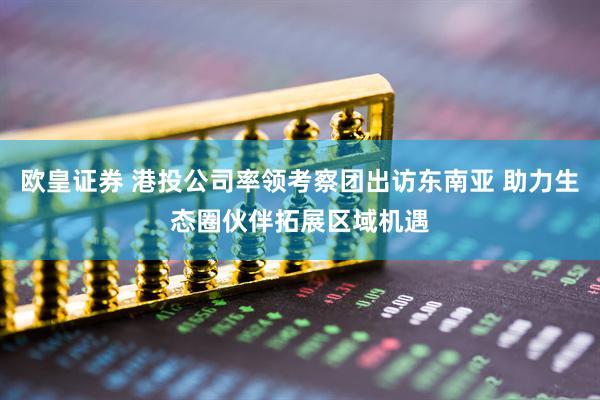 欧皇证券 港投公司率领考察团出访东南亚 助力生态圈伙伴拓展区域机遇