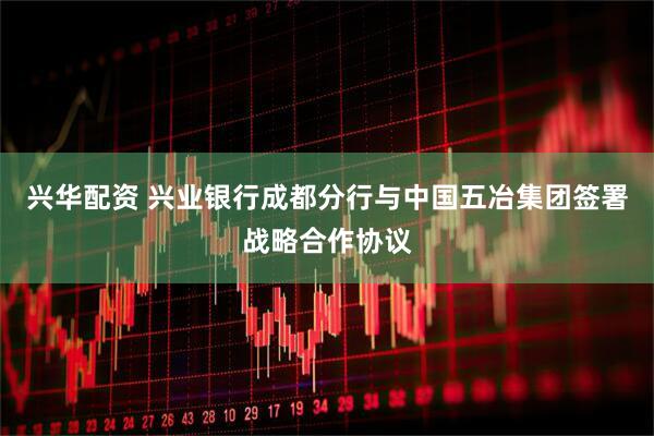 兴华配资 兴业银行成都分行与中国五冶集团签署战略合作协议