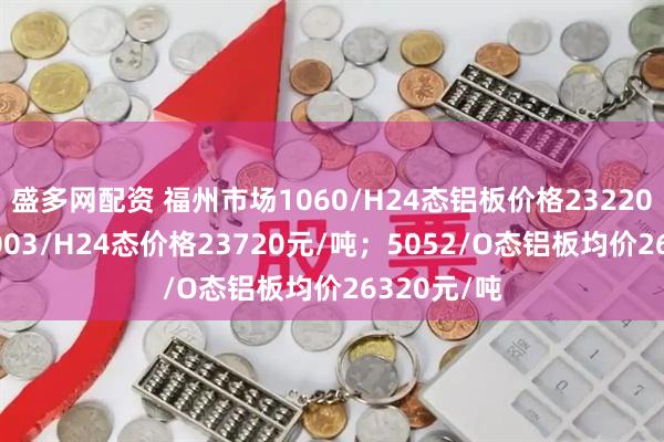 盛多网配资 福州市场1060/H24态铝板价格23220元/吨；3003/H24态价格23720元/吨；5052/O态铝板均价26320元/吨
