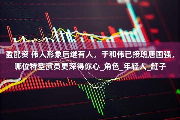 盈配资 伟人形象后继有人，于和伟已接班唐国强，哪位特型演员更深得你心_角色_年轻人_缸子