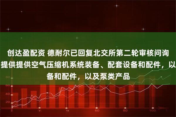 创达盈配资 德耐尔已回复北交所第二轮审核问询函：为客户提供提供空气压缩机系统装备、配套设备和配件，以及泵类产品