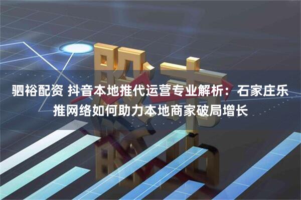驷裕配资 抖音本地推代运营专业解析：石家庄乐推网络如何助力本地商家破局增长