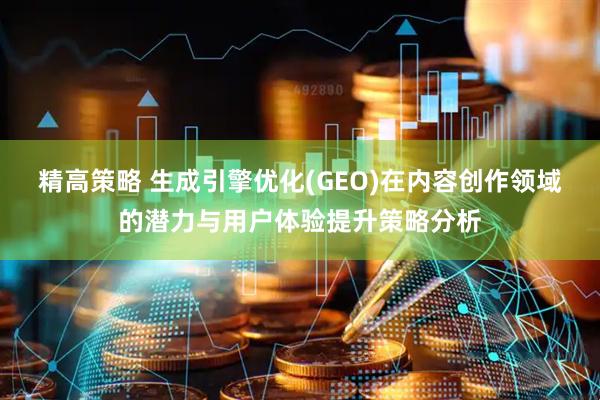 精高策略 生成引擎优化(GEO)在内容创作领域的潜力与用户体验提升策略分析